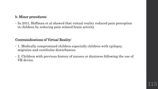 b. Minor procedures:
• In 2011, Hoffman et al showed that virtual reality reduced pain perception
in children by reducing pain related brain activity
Contraindications of Virtual Reality:
• 1. Medically compromised children especially children with epilepsy,
migraine and vestibular disturbances.
• 2. Children with previous history of nausea or dizziness following the use of
VR device.
115
 