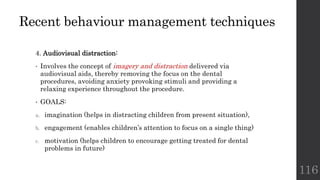 Recent behaviour management techniques
4. Audiovisual distraction:
• Involves the concept of imagery and distraction delivered via
audiovisual aids, thereby removing the focus on the dental
procedures, avoiding anxiety provoking stimuli and providing a
relaxing experience throughout the procedure.
• GOALS:
a. imagination (helps in distracting children from present situation),
b. engagement (enables children’s attention to focus on a single thing)
c. motivation (helps children to encourage getting treated for dental
problems in future)
116
 