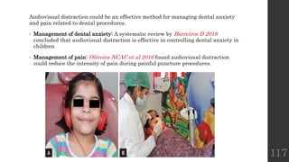 Audiovisual distraction could be an effective method for managing dental anxiety
and pain related to dental procedures.
• Management of dental anxiety: A systematic review by Barreiros D 2018
concluded that audiovisual distraction is effective in controlling dental anxiety in
children
• Management of pain: Oliveira NCAC et al 2016 found audiovisual distraction
could reduce the intensity of pain during painful puncture procedures.
117
 