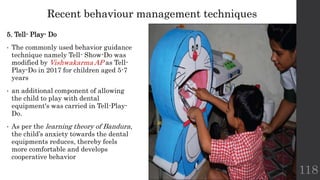 5. Tell- Play- Do
• The commonly used behavior guidance
technique namely Tell- Show-Do was
modified by Vishwakarma AP as Tell-
Play-Do in 2017 for children aged 5-7
years
• an additional component of allowing
the child to play with dental
equipment's was carried in Tell-Play-
Do.
• As per the learning theory of Bandura,
the child’s anxiety towards the dental
equipments reduces, thereby feels
more comfortable and develops
cooperative behavior
118
Recent behaviour management techniques
 