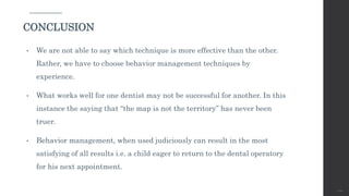 • We are not able to say which technique is more effective than the other.
Rather, we have to choose behavior management techniques by
experience.
• What works well for one dentist may not be successful for another. In this
instance the saying that “the map is not the territory” has never been
truer.
• Behavior management, when used judiciously can result in the most
satisfying of all results i.e. a child eager to return to the dental operatory
for his next appointment.
120
CONCLUSION
 