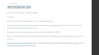 • Text book of Pedodontics – Shobha Tandan
• S.G damle
• Dentistry for the child and Adolescent – Mc. Donald, Avery, Dean
• Krista Baier, Peter Milgrom, Stephen Russell. Children’s Fear and Behaviour in Private Pediatric Dentistry
Practices. pediatr Dent. 2004; 26:316-321.
• Guidelines for behaviour management reference manual 2000-2001 AAPD.
• DCNA – 1988 Oct 32 (4) 693-704 Pre treatment Modelling: A technique for reducing children fear in dental
operatory
• Aruna Prashanth VishwakarmaEffectiveness of two different behavioral modification techniques among 5–7-year-
old children: A randomized controlled trial
.
121
REFERENCES:
 