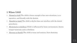 13
I. Wilson (1933)
• Normal or bold: The child is brave enough to face new situations, is co-
operative, and friendly with the dentist.
• Tasteful or timid: The child is shy,but does not interfere with the dental
procedures.
• Hysterical or rebellious: Child is influenced by home environment, throws
temper-tantrums and is rebellious
• Nervous or fearful: The child is tense and anxious, fears dentistry.
 