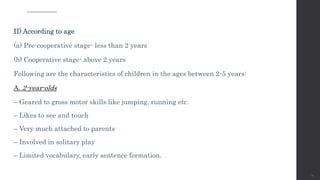 II) According to age
(a) Pre-cooperative stage- less than 2 years
(b) Cooperative stage- above 2 years
Following are the characteristics of children in the ages between 2-5 years:
A. 2-year-olds
– Geared to gross motor skills like jumping, running etc.
– Likes to see and touch
– Very much attached to parents
– Involved in solitary play
– Limited vocabulary, early sentence formation.
14
 
