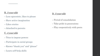 B. 3-year-olds
– Less egocentric, likes to please
– Have active imagination
– Likes stories
– Attached to parents
C. 4-year-olds
– Tries to impose powers
– Participate in social groups
– Knows “thank you” and “please”
– Learn self-help skills
15
D. 5-year-olds
– Period of consolidation
– Take pride in possessions
– Play cooperatively with peers
 