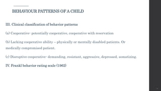 III. Clinical classification of behavior patterns
(a) Cooperative- potentially cooperative, cooperative with reservation
(b) Lacking cooperative ability – physically or mentally disabled patients. Or
medically compromised patient.
(c) Disruptive cooperative- demanding, resistant, aggressive, depressed, somatizing.
IV. Frankl behavior rating scale (1962)
16
BEHAVIOUR PATTERNS OF A CHILD
 