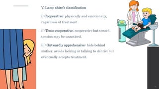 V. Lamp shire’s classification
i) Cooperative- physically and emotionally,
regardless of treatment.
ii) Tense cooperative: cooperative but tensed;
tension may be unnoticed.
iii) Outwardly apprehensive- hide behind
mother, avoids looking or talking to dentist but
eventually accepts treatment.
19
 