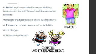 iv) Fearful: requires considerable support. Modeling,
desensitization and other behavior modifications become
necessary.
v) Stubborn or defiant-resists or tries to avoid treatment.
vi) Hyperactive- agitated, screams and starts fighting.
vii) Handicapped
viii) Emotionally immature
20
 