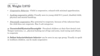 23
IX. Wright (1975)
• Cooperative Behavior - Child is cooperative, relaxed with minimal apprehension.
• Lacking cooperative ability- Usually seen in young child (0-3 years), disabled child,
physical and mental handicap.
• Potentially cooperative- Has potential to cooperate, because of the inherent fears
the child does not cooperate. Has 5 sub-categories:
a. Uncontrolled/Hysterical/Incorrigible - Preschool children at their first dental visit.
Temper tantrums, i.e., physical lashing out of legs and arms, loud crying and refuses
to cooperate
b. Defiant behavior/obstinate behavior- can be seen in any age group. Usually in spoilt
or stubborn children. can be made cooperative
 