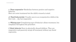 24
c. Tense cooperative- Borderline between positive and negative
behavior.
Does not resist treatment but the child is tensed at mind.
d. Timid behavior/shy- Usually seen in an overprotective child at the
first visit. , shy but cooperative
e. Whining type: Complaining type of behavior; allows treatment, but
complains throughout the procedure.
f. Stotic behavior: Seen in physically abused children. They are
cooperative and passively accept all treatment without any facial
expression.
 