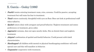 25
X. Garcia – Godoy (1986)
• Fearful: resists entering treatment room, cries, screams. Could be passive, accepting
treatment but will state his fear to treatment.
• Timid: enters cautiously, thoughtful with eyes on floor. Does not look at professional staff
when talked to.
• Spoiled: enters clinic with arrogant and proud behavior. Neglects treatment and states
preferences or treatment, gives order.
• Aggressive: screams, does not open mouth, kicks. Sits on dental chair and neglects
treatment.
• Adopted: combination of spoiled and fearful behavior. Could present with timid
characteristics.
• Handicapped: all children with mental or physical handicapping conditions; will need
special care and this will manifest in behavior.
• Cooperative: cooperative with treatment.
 