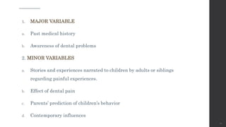 1. MAJOR VARIABLE
a. Past medical history
b. Awareness of dental problems
2. MINOR VARIABLES
a. Stories and experiences narrated to children by adults or siblings
regarding painful experiences.
b. Effect of dental pain
c. Parents’ prediction of children’s behavior
d. Contemporary influences
28
 
