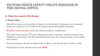 FACTORS WHICH AFFECT CHILD’S BEHAVIOR IN
THE DENTAL OFFICE
A. Under the control of the Dentist
1. Dental clinic
• Should be warm and simulate a homely environment. A pleasant environment
helps the children to be relieved of anxiety about the dental situation.
• Healthy communication with the child should be established.
• The operating posters, TV and videogames and a separate waiting room for the
children is necessary and this should contain toys, for all age groups, story books
and comics.
• Dental auxiliary should be kind to the children and should greet with a smile.
• Appointment time should always be short
 