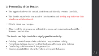 31
2. Personality of the Dentist
• The approach should be casual, confident and friendly towards the child.
• The dentist must be in command of the situation and modify any behavior that
interferes with treatment.
• Should never lose temper.
• Always call by nick name or at least first name. All conversation should be
directed towards him.
The dentist can help the child to display good behavior by-
• Gaining the confidence of the child that they are there to help
• Permitting children to express their feeling and being a good listener
• Comforting children when it is appropriate
• Encouraging children when they show acceptable behavior.
 