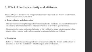3. Effect of dentist’s activity and attitudes
Jenks (1964) has described six categories of activities by which the dentist can foster or
enhance cooperation in children.
a. Data gathering and observation
• This involves collecting the type of information about a child and his parents that can be
obtained by a formal or informal office interview or by a written questionnaire.
• Observation includes noting the behavior of the child as he steps into the dental office
during history taking and while the dental procedure is being carried out.
b. Structuring
• Refers to establishing certain guidelines of behavior set by the dentist and his team to
the child so that the child knows what to expect and how to react.
 