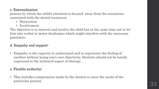 33
c. Externalization:
process by which the child’s attention is focused away from the sensations
associated with the dental treatment.
• Distraction
• Involvement
The objective is to interest and involve the child but at the same time not to let
him into verbal or motor discharges which might interfere with the necessary
procedure.
d. Empathy and support:
• Empathy is the capacity to understand and to experience the feeling of
another without losing one’s own objectivity. Dentists should not be totally
engrossed in the technical aspect of therapy.
e. Flexible authority:
• This includes compromises made by the dentist to meet the needs of the
particular patient.
 