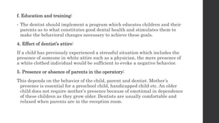f. Education and training:
• The dentist should implement a program which educates children and their
parents as to what constitutes good dental health and stimulates them to
make the behavioral changes necessary to achieve these goals.
4. Effect of dentist’s attire:
If a child has previously experienced a stressful situation which includes the
presence of someone in white attire such as a physician, the mere presence of
a white clothed individual would be sufficient to evoke a negative behavior.
5. Presence or absence of parents in the operatory:
This depends on the behavior of the child, parent and dentist. Mother’s
presence is essential for a preschool child, handicapped child etc. An older
child does not require mother’s presence because of emotional in dependence
of these children as they grow older. Dentists are usually comfortable and
relaxed when parents are in the reception room.
 