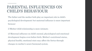 The father and the mother both play an important role in child’s
psychological development; but maternal influence is more important
because:
i) Mother-child relationship is more intimate.
ii) Maternal influence on child’s mental, physiological and emotional
development begins even before birth. Mother’s nutritional status,
physical health, emotional state may affect the foetus through
changes in mother’s neuro-hormonal system.
35
PARENTAL INFLUENCES ON
CHILD’S BEHAVIOUR
 