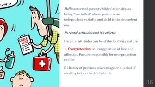 Bell has termed parent-child relationship as
being “one-tailed” where parent is an
independent variable and child is the dependent
one.
Parental attitudes and it’s effects:
Parental attitudes can be of the following nature
1. Overprotection i.e. exaggeration of love and
affection. Factors responsible for overprotection
can be:
i) History of previous miscarriage or a period of
sterility before the child’s birth.
36
 