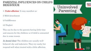 PARENTAL INFLUENCES ON CHILD’S
BEHAVIOUR
3. Under affection- It may manifest as:
i) Mild detachment
ii) Indifference
iii) Neglect
This can be due to the parents having little time
and concern for the children; or if child is unwanted
due to some reason.
In dental clinic: The children are usually well-
behaved; shy and indecisive. They cry easily, but
respond well when treated with a little affection.
39
 