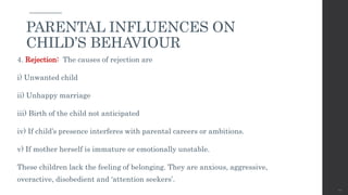 4. Rejection: The causes of rejection are
i) Unwanted child
ii) Unhappy marriage
iii) Birth of the child not anticipated
iv) If child’s presence interferes with parental careers or ambitions.
v) If mother herself is immature or emotionally unstable.
These children lack the feeling of belonging. They are anxious, aggressive,
overactive, disobedient and ‘attention seekers’.
40
PARENTAL INFLUENCES ON
CHILD’S BEHAVIOUR
 