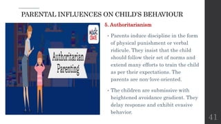 PARENTAL INFLUENCES ON CHILD’S BEHAVIOUR
5. Authoritarianism
• Parents induce discipline in the form
of physical punishment or verbal
ridicule. They insist that the child
should follow their set of norms and
extend many efforts to train the child
as per their expectations. The
parents are non-love oriented.
• The children are submissive with
heightened avoidance gradient. They
delay response and exhibit evasive
behavior.
41
 