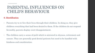 6. Identification
• Parents try to re-live their lives through their children. In doing so, they give
children everything that had been denied to them. If the children do not respond
favorably, parents display overt disappointment.
• The children carry a sense of guilt which is mirrored in shyness, retirement and
unsure. They are generally good dental patients but need to be handled with
kindness and consideration.
42
PARENTAL INFLUENCES ON
CHILD’S BEHAVIOUR
 