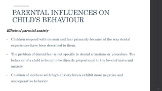 Effects of parental anxiety
• Children respond with tension and fear primarily because of the way dental
experiences have been described to them.
• The problem of dental fear is not specific to dental situations or procedure. The
behavior of a child is found to be directly proportional to the level of maternal
anxiety.
• Children of mothers with high anxiety levels exhibit more negative and
uncooperative behavior.
43
PARENTAL INFLUENCES ON
CHILD’S BEHAVIOUR
 