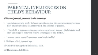 Effects of parent’s presence in the operatory
• Dentists generally prefer to have parents outside the operating room because
most children behave satisfactorily in the absence of parents.
• If the child is uncooperative, parent’s presence may support his behavior and
limit the range of behavior control techniques of the dentist.
• In some cases, parent’s presence may be desirable:
i) Children of 1-3 years of age
ii) Children during their first dental visit.
iii) Handicapped children.
44
PARENTAL INFLUENCES ON
CHILD’S BEHAVIOUR
 