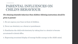 For obtaining desirable behaviour from children; following instructions should be
given to parents:
1. Do not express your fears in front of children.
2. Never use dentistry as a threat or punishment.
3. Familiarize the child with dentistry by taking him to a dentist to become
accustomed to dental office.
4. Expressing occasional display of courage builds courage in the child’s mind.
45
PARENTAL INFLUENCES ON
CHILD’S BEHAVIOUR
 