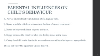 5. Advise and instruct your children about regular care.
6. Never scold the children to overcome the fear of dental treatment.
7. Never bribe your children to go to a dentist.
8. Never promise the children what the dentist is not going to do.
9. Carry the child to the dentist in a casual manner without being over- sympathetic.
10. Do not enter the operatory unless desired.
46
PARENTAL INFLUENCES ON
CHILD’S BEHAVIOUR
 