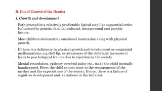 B. Out of Control of the Dentist
I. Growth and development
• Both proceed in a relatively predictable logical step like sequential order.
Influenced by genetic, familial, cultural, interpersonal and psychic
factors.
• Most children demonstrate emotional maturation along with physical
growth.
• If there is a deficiency in physical growth and development or congenital
malformations, e.g.cleft lip, as awareness of the deformity increases it
leads to psychological trauma due to rejection by the society.
• Mental retardation, epilepsy, cerebral palsy etc., make the child mentally
handicapped. Here, the child cannot react to the requirements of the
mother and the expectations of the society. Hence, there is a failure of
cognitive development and variations in the behavior.
 