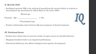 II. IQ of the Child
• Intelligent quotient (IQ) is the method of quantifying the mental ability in relation to
chronological age formulated by Alfred Binet in the early 1900’s.
Mental age
Formula – IQ = _____________________ × 100
Chronological age
• Positive relationship exists between IQ and acceptance of dental treatment.
III. Nutritional factors
• Studies have shown that an increase intake of sugar causes an irritable behavior.
• Skipping breakfast leads to an impaired performance.
• Nutritional deficiency also affects biological and cognitive development.
 