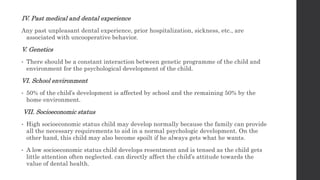 IV. Past medical and dental experience
Any past unpleasant dental experience, prior hospitalization, sickness, etc., are
associated with uncooperative behavior.
V. Genetics
• There should be a constant interaction between genetic programme of the child and
environment for the psychological development of the child.
VI. School environment
• 50% of the child’s development is affected by school and the remaining 50% by the
home environment.
VII. Socioeconomic status
• High socioeconomic status child may develop normally because the family can provide
all the necessary requirements to aid in a normal psychologic development. On the
other hand, this child may also become spoilt if he always gets what he wants.
• A low socioeconomic status child develops resentment and is tensed as the child gets
little attention often neglected. can directly affect the child’s attitude towards the
value of dental health.
 