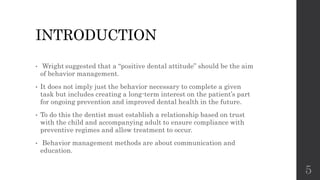 INTRODUCTION
• Wright suggested that a “positive dental attitude” should be the aim
of behavior management.
• It does not imply just the behavior necessary to complete a given
task but includes creating a long-term interest on the patient’s part
for ongoing prevention and improved dental health in the future.
• To do this the dentist must establish a relationship based on trust
with the child and accompanying adult to ensure compliance with
preventive regimes and allow treatment to occur.
• Behavior management methods are about communication and
education.
5
 