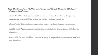 VIII. Position of the Child in the Family and Child’s Behavior (Ordinal –
Position Syndrome)
• First child: Uncertainty, mistrustfulness, insecurity, shrewdness, stinginess,
dependence, responsibility, authoritarianism, jealousy, sensitive.
• Second child: Independence, aggressive, extravert, funloving, adventuresome
• Middle child: Aggressiveness, easily distracted, inferiority and prone for behavior
disorders.
• Last child: Secure, confident, immature, envy, irresponsible, spontaneous good and
bad behavior
 