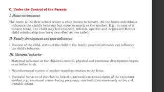 C. Under the Control of the Parents
I. Home environment
The home is the first school where a child learns to behave. All the home individuals
influence the child’s behavior but none so much as the mother. E.g., in case of a
broken home, the child may feel insecure, inferior, apathic and depressed.Mother
child relationship has been described as one tailed.
II. Family development and peer influences:
• Position of the child, status of the child in the family, parental attitudes can influence
the child’s behavior.
III. Maternal behavior
• Maternal influence on the children’s mental, physical and emotional development begins
even before birth.
• Neurohormonal system of mother transfers emotion to the fetus.
• Postnatal behavior of the child is linked to prenatal emotional status of the expectant
mother, e.g., emotional stress during pregnancy can lead to an excessively active and
irritable infant.
 