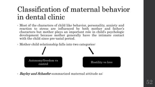 Classification of maternal behavior
in dental clinic
• Most of the characters of child like behavior, personality, anxiety and
reaction to stress are influenced by both mother and father’s
characters but mother plays an important role in child’s psychologic
development because mother generally have the intimate contact
with the child since pre-natal period.
• Mother child relationship falls into two categories:
• Bayley and Schaefer summarized maternal attitude as:
52
Autonomy/freedom vs
control
Hostility vs love
 