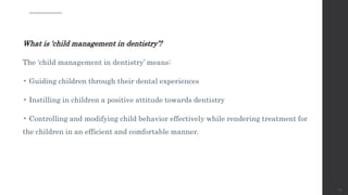 What is ‘child management in dentistry’?
The ‘child management in dentistry’ means:
• Guiding children through their dental experiences
• Instilling in children a positive attitude towards dentistry
• Controlling and modifying child behavior effectively while rendering treatment for
the children in an efficient and comfortable manner.
57
 