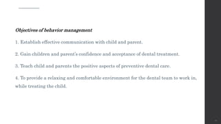 Objectives of behavior management
1. Establish effective communication with child and parent.
2. Gain children and parent’s confidence and acceptance of dental treatment.
3. Teach child and parents the positive aspects of preventive dental care.
4. To provide a relaxing and comfortable environment for the dental team to work in,
while treating the child.
58
 