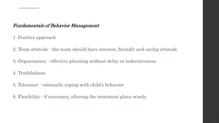 Fundamentals of Behavior Management
1. Positive approach
2. Team attitude - the team should have interest, friendly and caring attitude
3. Organization - effective planning without delay or indecisiveness
4. Truthfulness
5. Tolerance - rationally coping with child’s behavior
6. Flexibility - if necessary, altering the treatment plans wisely.
59
 