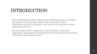 INTRODUCTION
• The relationship between child, dentist and family may start before
the patient arrives in the surgery and can involve written
information as well as dialogue, voice tone, facial expression, body
language and touch.
• No one method will be applicable in all situations, rather the
appropriate management technique(s) should be chosen based on the
individual child’s requirements.
6
 