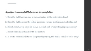Questions to assess child behavior in the dental clinic
1. Does the child have an eye-to-eye contact as he/she enters the clinic?
2. Does the child answer the initial questions such as his/her name/ school name?
3. Does he/she have a smile on face, a ‘neutral’ look or scared/crying expressions?
4. Does he/she shake hands with the dentist?
5. Is he/she enthusiastic to see the place (operatory, the dental chair) or shies away?
60
 