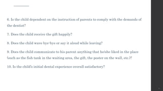 6. Is the child dependent on the instruction of parents to comply with the demands of
the dentist?
7. Does the child receive the gift happily?
8. Does the child wave bye-bye or say it aloud while leaving?
9. Does the child communicate to his parent anything that he/she liked in the place
(such as the fish tank in the waiting area, the gift, the poster on the wall, etc.)?
10. Is the child’s initial dental experience overall satisfactory?
61
 