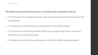 The child must spend 20-45 minutes in a dental clinic during first visit as:
 10-15 minutes in waiting room/ play area, greeted and introduced to toys by the
receptionist
 5-10 minutes in consulting area with parents to meet the dentist
 1-3 minutes on dental chair (either alone or on parent’s lap) and a very brief
introduction to dental operatory
 5-10 minutes; parents in consulting area while the child is playing outside
62
 