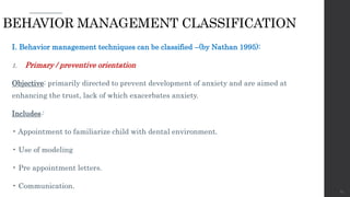 I. Behavior management techniques can be classified –(by Nathan 1995):
1. Primary / preventive orientation
Objective: primarily directed to prevent development of anxiety and are aimed at
enhancing the trust, lack of which exacerbates anxiety.
Includes:
• Appointment to familiarize child with dental environment.
• Use of modeling
• Pre appointment letters.
• Communication.
63
BEHAVIOR MANAGEMENT CLASSIFICATION
 