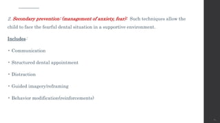 2. Secondary prevention: (management of anxiety, fear): Such techniques allow the
child to face the fearful dental situation in a supportive environment.
Includes:
• Communication
• Structured dental appointment
• Distraction
• Guided imagery/reframing
• Behavior modification(reinforcements)
64
 