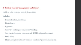 3. Tertiary behavior management techniques:
children with extreme negativity, phobias.
Includes:
• Desensitization, modeling.
• Biofeedback
• Hypnosis
• Assertive techniques- implosion/ flooding
• Aversive techniques- voice control, HOME, physical restraint
• Retraining
• Pharmacologic treatment- nitrous/ sedations/ general anesthesia.
65
 
