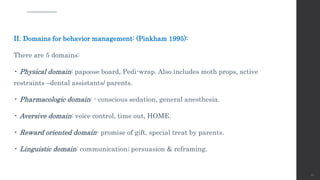 II. Domains for behavior management: (Pinkham 1995):
There are 5 domains:
• Physical domain: papoose board, Pedi-wrap. Also includes moth props, active
restraints –dental assistants/ parents.
• Pharmacologic domain: - conscious sedation, general anesthesia.
• Aversive domain: voice control, time out, HOME.
• Reward oriented domain- promise of gift, special treat by parents.
• Linguistic domain: communication; persuasion & reframing.
66
 