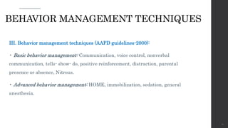 III. Behavior management techniques (AAPD guidelines-2000):
• Basic behavior management: Communication, voice control, nonverbal
communication, tells- show- do, positive reinforcement, distraction, parental
presence or absence, Nitrous.
• Advanced behavior management: HOME, immobilization, sedation, general
anesthesia.
67
BEHAVIOR MANAGEMENT TECHNIQUES
 
